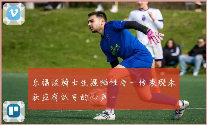乐福谈骑士生涯牺牲与一传表现未获应有认可的心声