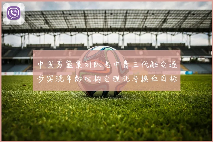 中国男篮集训队老中青三代融合逐步实现年龄结构合理化与换血目标