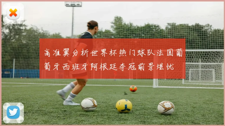 高准翼分析世界杯热门球队法国葡萄牙西班牙阿根廷夺冠前景堪忧