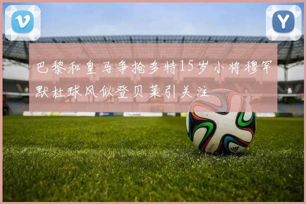 巴黎和皇马争抢多特15岁小将穆罕默杜球风似登贝莱引关注