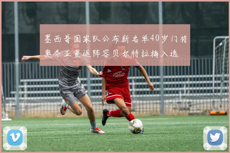 墨西哥国家队公布新名单40岁门将奥乔亚重返阵容贝尔特拉梅入选