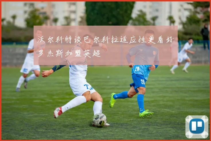 沃尔科特谈巴尔科拉适应性更看好罗杰斯加盟英超