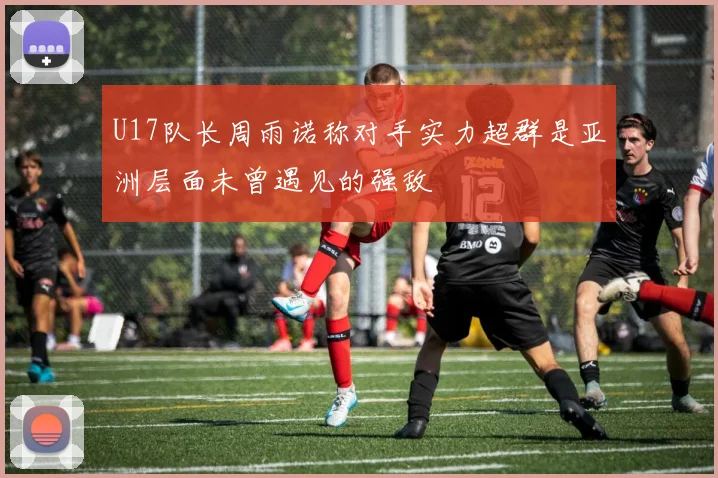 U17队长周雨诺称对手实力超群是亚洲层面未曾遇见的强敌