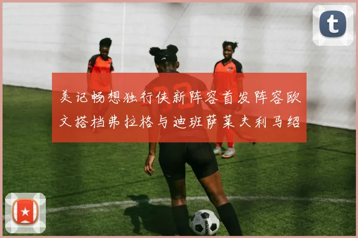 美记畅想独行侠新阵容首发阵容欧文搭档弗拉格与迪班萨莱夫利马绍尔共筑冠军梦