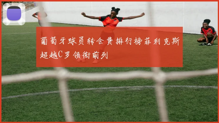 葡萄牙球员转会费排行榜菲利克斯超越C罗领衔前列