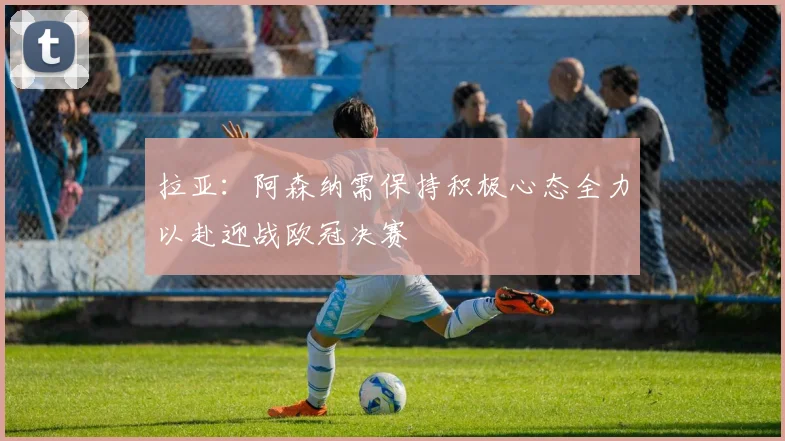 拉亚：阿森纳需保持积极心态全力以赴迎战欧冠决赛