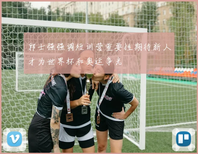 郭士强强调短训营重要性期待新人才为世界杯和奥运争光