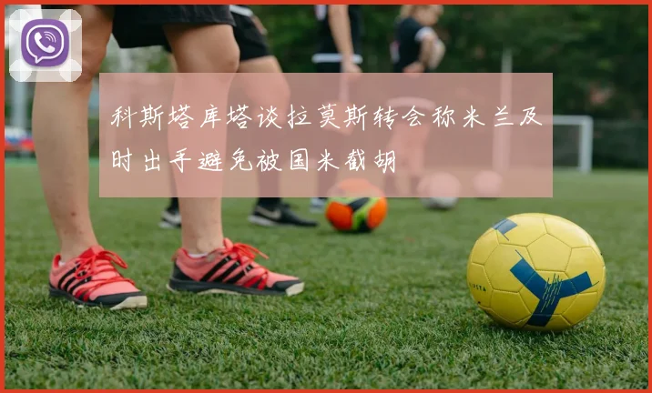 科斯塔库塔谈拉莫斯转会称米兰及时出手避免被国米截胡