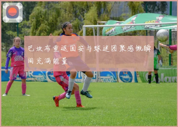 巴坎布重返国安与球迷团聚感慨瞬间充满能量
