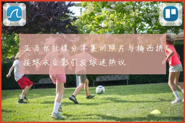 亚马尔社媒分享集训照片与梅西拼接球衣合影引发球迷热议