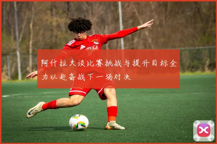 阿什拉夫谈比赛挑战与提升目标全力以赴备战下一场对决
