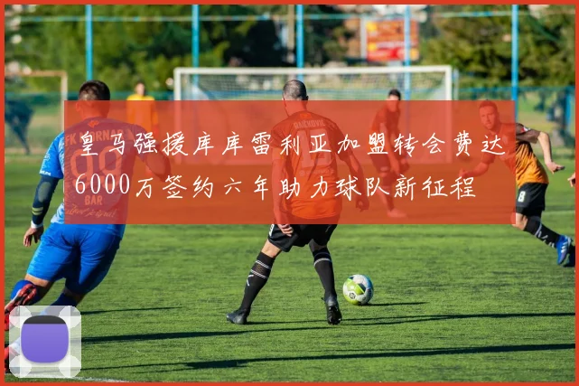 皇马强援库库雷利亚加盟转会费达6000万签约六年助力球队新征程