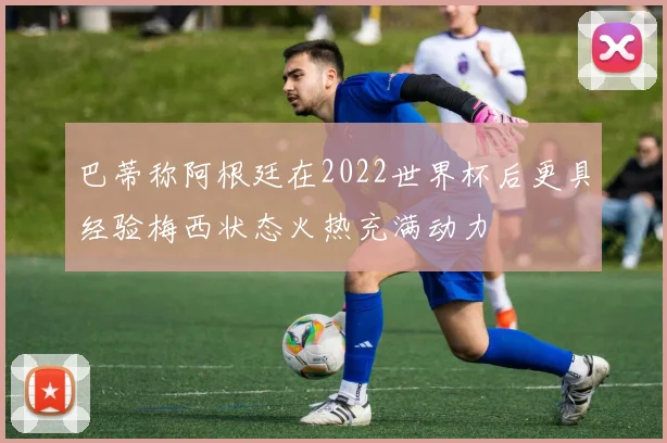 巴蒂称阿根廷在2022世界杯后更具经验梅西状态火热充满动力