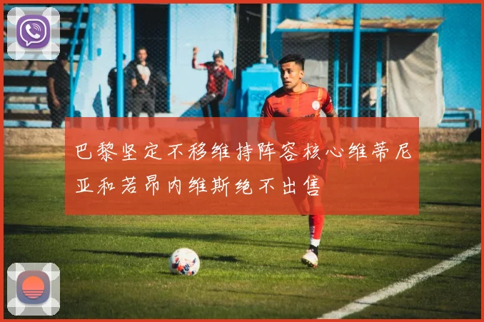 巴黎坚定不移维持阵容核心维蒂尼亚和若昂内维斯绝不出售