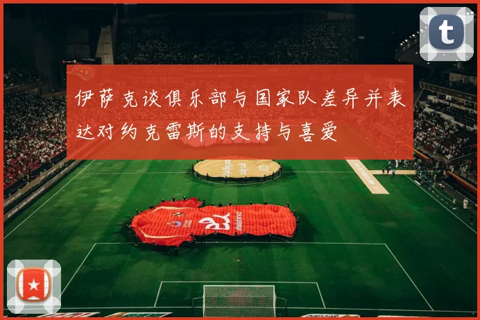 伊萨克谈俱乐部与国家队差异并表达对约克雷斯的支持与喜爱