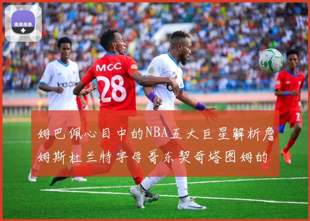 姆巴佩心目中的NBA五大巨星解析詹姆斯杜兰特字母哥东契奇塔图姆的独特魅力