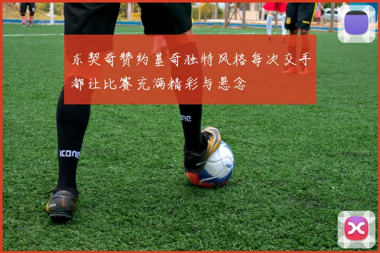东契奇赞约基奇独特风格每次交手都让比赛充满精彩与悬念