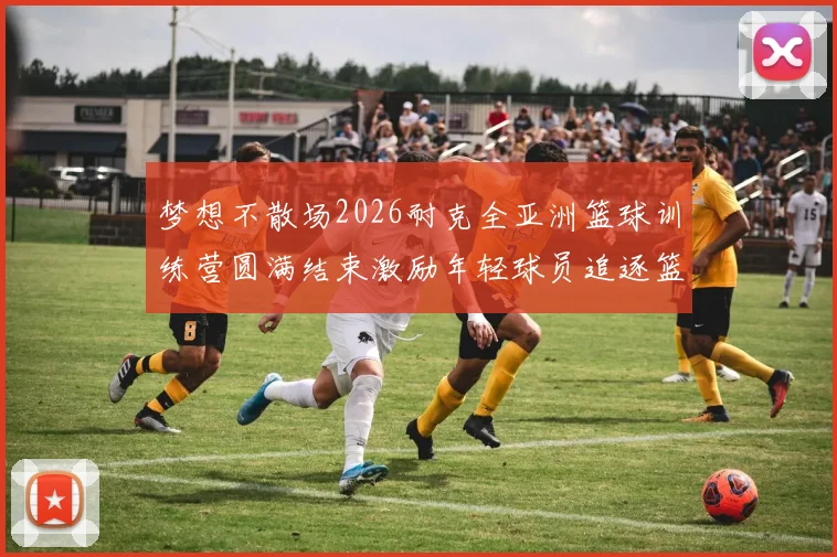 梦想不散场2026耐克全亚洲篮球训练营圆满结束激励年轻球员追逐篮球梦想