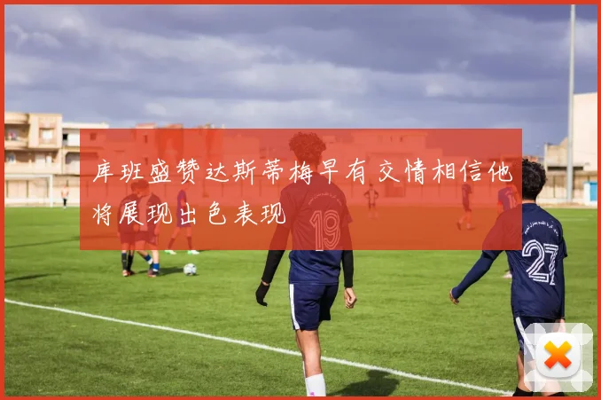 库班盛赞达斯蒂梅早有交情相信他将展现出色表现