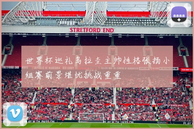 世界杯巡礼乌拉圭主帅性格张扬小组赛前景堪忧挑战重重