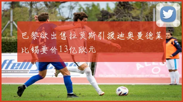 巴黎欲出售拉莫斯引援迪奥曼德莱比锡要价13亿欧元