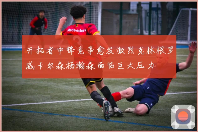 开拓者中锋竞争愈发激烈克林根罗威卡尔森杨瀚森面临巨大压力