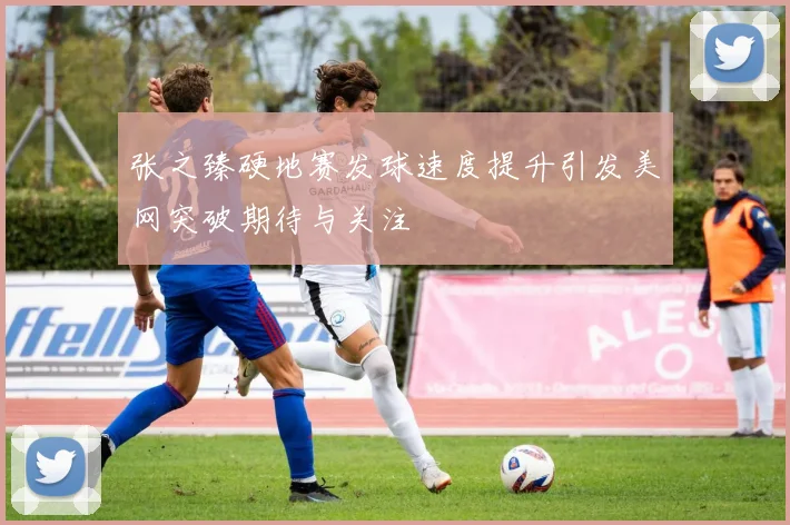 张之臻硬地赛发球速度提升引发美网突破期待与关注