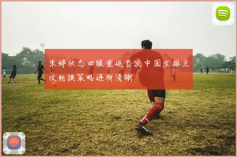 朱婷状态回暖重返首发中国女排主攻轮换策略逐渐清晰